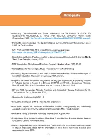 Bibliography




• Advocacy, Communication and Social Mobilization for TB Control “A GUIDE TO
  DEVELOPING KNOWLEDGE, ATTITUDE AND PRACTICE SURVEYS”, World Health
  Organization, 2008. http://whqlibdoc.who.int/publications/2008/9789241596176_eng.pdf,

• L’enquête épidémiologique (The Epidemiological Survey), Handicap International, France
  2006, by Patrick Jullien,

• KAP Analysis 2004-2005, MRE Impact Monitoring in Afghanistan
  http://www.intersos.org/KAP%20analysis%202004-2005.pdf ,

• Knowledge, Attitudes, Practices related to Landmines and Unexploded Ordnance, North
  West Zone Somalia, January 2007,

• MRE Knowledge, Attitudes and Practices Survey in Northern Iraq 2008-08-06,

• Concept Note for Knowledge Attitude Practice Survey in Northern Iraq,

• Workshop Report Consultation with MRE Stakeholders on Review of Gaps and Analysis of
  Mine Risk Education Material 21-24 January 2007 Amman,

• Proposal for a Mine Awareness Programme for Regugee Populations, Exploratory Mission
  in Refugee Camps in Region 5 in Ethiopia 24/11/94 on 22/12/94. Dicquemare Philippe,
  Hirard Patrick, Handicap International internal document, January 1995,

• HIV and AIDS Knowledge, Attitude, Practices and Accessibility Survey, final report for HI,
  The Steadman Group, November 2007,

• Guideline for Implementing MRE, HI,

• Evaluating the Impact of MRE Projects, HI’s experience,

• Evaluation Report for Handicap International France, Strengthening and Promoting
  Associations and Community Networks for Sustainable Mine Risk Education

• Draft MRE Policy Statement, Handicap International, August 2007,

• International Mine Action Standards Mine Risk Education Best Practice Guides book 8
  Evaluation, Geneva November 2005,

• Methodological Guide, Impact Assessment, Consideration of Impact and the Construction
  of Impact Indicators. Basis for the Promotion of Prior Cross-Functional Surveys and
  Assessments, June 1999,

                                          73
 