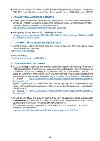 • Evaluation of the UNICEF Mine Accident Prevention Programme in Senegal (Casamance)
  1999-2005, Main Conclusions and Future Strategies, December 2005, Ziguinchor. UNICEF.

/ FOR ADDITIONAL RESEARCH ACTIvITIES

• “PSEP- guide électronique d’information- planification, suivi-évaluation participatifs au
  service de l’impact” (Electronic Guide on the participative process regarding information-
  planning, follow-up-evaluation to increase impact)
  http://portals.wi.wur.nl/ppmefr/?Entretiens_semi-structurés

• Participatory Survey Methods for Gathering Information
  http://www.fao.org/docrep/W8016E/w8016e01.htm#knowledge,%20attitude%20
  and%20practice%20surveys

/ TO FIND OUT MORE ABOUT RESEARCH ETHICS

• Comité d’éthique de la recherché avec des êtres humains de l’Université Laval (Laval
  University Ethics Committee)
http://www.cerul.ulaval.ca/

Ethics live! @IRSC
http://www.cihr-irsc.gc.ca/f/29083.html

/ FOR EvALUATION TECHNIQUES

• VILLEVAL Philippe. Learning and sharing experience: lessons for learning processes in
  NGOs/Capitalisation d’expériences... expérience de capitalisations : comment passer de
  la volonté à l’action ? in Traverses, n° 15, Octobre 2004, 46 p. (Localisation : 516.VIL)
  Based on experiences of HI and the GRET, this document provides insights conceptual and
  methodological benchmarks for implementing approaches of «capitalization of experience.»
  In english : http://www.handicap-international.fr/fileadmin/documents/publications/
  TraversesUK.pdf
  A partir d’expériences de HI et du GRET, ce document apporte des éclairages conceptuels
  et des repères méthodologiques pour mettre en œuvre des démarches de « capitalisation
  d’expérience ».
  En français : http://www.handicap-international.fr/fileadmin/documents/publications/
  Traverses.pdf

• ZIEGLE Cécile. Appui à la mise en œuvre et au suivi d’une démarche de capitalisation
  d’expériences, Coordination Sud, 2004, 5 p. (Support for the Implementation and Follow-
  Up of an Approach based on Capitalization of Experiences)
  This document presents the questions to be asked during a capitalization approach.
  Accessible on the internet:
  http://www.coordinationsud.org/IMG/pdf/demarche_capi_site_15_07.pdf




                                          74
 