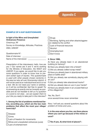 Appendix C




EXAMPLE OF A KAP QUESTIONNAIRE

In light of the Mine and Unexploded                   Drugs
Ordnances Presence                                    Bombing, fighting and other attacks/aggres-
Chechnya, RF                                       sion related to the conflict
Survey on Knowledge, Attitudes, Practices             Lack of financial resources
2004, UNICEF                                          Alcohol
                                                      Unemployment
Questionnaire N°:                                     Don’t know
Date of interview: _________________________
Name of the interviewer: ___________________ 2. Since 1996,
                                                      A) Have you already been in an abandoned
Presentation of the interviewers: hello, how are building (or factory)?
you ? Our names are X and Y, we’re working B) Have you already been into a forest?
for the Ministry of Education, the NGO? and C) Did you already collect scrap metal?
UNICEF. If you agree, we would like to ask you
                                                      D) Have you already been in abandoned military
some questions in order to know how to pre-
                                                      place or battle area?
vent certain type of injuries. This questionnaire
is used with other people chosen randomly in E) Did you already see somebody playing with
the area but also all over Groznenskyi district. It an uxo?
will not be used at an individual level and it is not F) Did you already take abandoned tracks?
a test. We do not need your name or address, G) Did you already take an uxo in your hands?
so it will be confidential, feel free to speak! Try H) Have you already been in an unused field out
to answering as exactly and as honestly as pos- of the village/city?
sible and do not hesitate to tell us if a question
or a word is not clear... we can explain them to
you! Are you ready to take part in the interview? Yes, No, Don’t
                                                      once several times never remember
1. Among the list of problems mentioned be-
low, according you, which are the two main         Now, I will ask you several questions about the
problems that affect the most your village/        problem of mines and uxos...
town/city?
                                                   3. in the area where you live, are there places
  Disease                                          where you can’t go because of the mines or
  Crime                                            uxos?
  Lack of freedom for movements
  Mines and unexploded ordnances (uxos)              yes If yes, A) what kind of places? :
  Lack of entertainment                            __________________________________________

                                                78
 