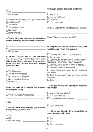 8. Did you already see a real landmine?
  No ____________________________________
  Don’t know                                          Yes, once
                                                      Yes, several times
B) Despite this situation, have you been in this      No, never
(these) place(s)?                                     Don’t remember
   Yes, once
   Yes, several times                            If yes, A) Describe the object(s) [shape, colours]:
   No, never                                     __________________________________________
   Don’t remember                                __________________________________________

4.Please, give two examples of indications         If yes, B) In which sort of place(s)?:
that an area may be affected by landmines:         __________________________________________
                                                   __________________________________________
A) _______________________________________ 9. Imagine you find an attractive uxo, what
B) _______________________________________ would you do? (only one answer)
   Don’t know
                                                  Carefully take it and bring it to adults
5. “If one day you see an anti-personnel          Throw it away
mine on your way, to prevent you from an in-      Carefully, try to dismantle it UNICEF North-
cident, you will not approach it but carefully Caucasus - Mine Action - KAP survey 39
go round it and continue your way”. Do you
agree with this?                                  Carefully, try to burn it in order to destroy it
                                                  Carefully, hide it in a safe area
   Yes, fully agree                               Leave it there and report the information to
                                               the adults
   Yes, fairly much agree
                                                   Don’t know what I would do in this kind of
   No, fairly much disagree                    situation
   No, completely disagree                        Other: _________________________________
   Don’t know
                                                   10. Did you already see a [real] warning sign
6. Do you have mine victim(s) [not uxo-vic-        for mines?
tims] in your family?
                                                     Yes, once If yes, where? : ________________
  Yes If yes, whom? [no names]: ___________          Yes, several times
__________________________________________           No, never what kind of signs? : ___________
  No                                               __________________________________________

                                                      Don’t remember
7. Do you have mine victim(s) [not uxo-vic-
tims] among your friends?
                                                   11. Have you already done something to
                                                   avoid a mine-uxo incident?
    Yes
    No                                                Yes
If yes, how many? : ________________________          No
                                                      Don’t remember

                                                79
 