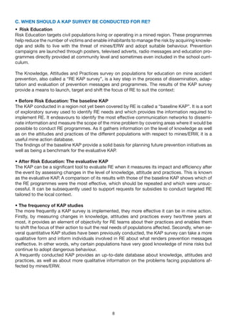 C. WHEN SHOULD A KAP SURvEy BE CONDUCTED FOR RE?
• Risk Education
Risk Education targets civil populations living or operating in a mined region. These programmes
help reduce the number of victims and enable inhabitants to manage the risk by acquiring knowle-
dge and skills to live with the threat of mines/ERW and adopt suitable behaviour. Prevention
campaigns are launched through posters, televised adverts, radio messages and education pro-
grammes directly provided at community level and sometimes even included in the school curri-
culum.

The Knowledge, Attitudes and Practices survey on populations for education on mine accident
prevention, also called a “RE KAP survey”, is a key step in the process of dissemination, adap-
tation and evaluation of prevention messages and programmes. The results of the KAP survey
provide a means to launch, target and shift the focus of RE to suit the context:

• Before Risk Education: The baseline KAP
The KAP conducted in a region not yet been covered by RE is called a “baseline KAP”. It is a sort
of exploratory survey used to identify RE needs and which provides the information required to
implement RE. It endeavours to identify the most effective communication networks to dissemi-
nate information and measure the scope of the mine problem by covering areas where it would be
possible to conduct RE programmes. As it gathers information on the level of knowledge as well
as on the attitudes and practices of the different populations with respect to mines/ERW, it is a
useful mine action database.
The findings of the baseline KAP provide a solid basis for planning future prevention initiatives as
well as being a benchmark for the evaluative KAP.

• After Risk Education: The evaluative KAP
The KAP can be a significant tool to evaluate RE when it measures its impact and efficiency after
the event by assessing changes in the level of knowledge, attitude and practices. This is known
as the evaluative KAP. A comparison of its results with those of the baseline KAP shows which of
the RE programmes were the most effective, which should be repeated and which were unsuc-
cessful. It can be subsequently used to support requests for subsidies to conduct targeted RE
tailored to the local context.

• The frequency of KAP studies
The more frequently a KAP survey is implemented, they more effective it can be in mine action.
Firstly, by measuring changes in knowledge, attitudes and practices every two/three years at
most, it provides an element of objectivity for RE teams about their practices and enables them
to shift the focus of their action to suit the real needs of populations affected. Secondly, when se-
veral quantitative KAP studies have been previously conducted, the KAP survey can take a more
qualitative form and inform individuals involved in RE about what renders prevention messages
ineffective. In other words, why certain populations have very good knowledge of mine risks but
continue to adopt dangerous behaviour.
A frequently conducted KAP provides an up-to-date database about knowledge, attitudes and
practices, as well as about more qualitative information on the problems facing populations af-
fected by mines/ERW.




                                                 8
 