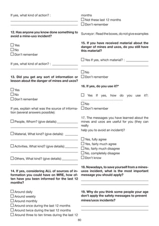 If yes, what kind of action? :             months
__________________________________________   Not these last 12 months
__________________________________________   Don’t remember

12. Has anyone you know done something to Surveyor : Read the boxes, do not give examples
avoid a mine-uxo incident?

                                                    15. If you have received material about the
  Yes                                               danger of mines and uxos, do you still have
  No                                                this material?
  Don’t remember
                                                  Yes If yes, which material? : ______________
If yes, what kind of action? : ________________ __________________________________________
__________________________________________
                                                  No
13. Did you get any sort of information or        Don’t remember
lesson about the danger of mines and uxos?
                                                    16. If yes, do you use it?*
  Yes
  No                                              Yes If yes, how do              you   use   it?:
  Don’t remember                                …………………………………
                                                 No
If yes, explain what was the source of informa-  Don’t remember
tion (several answers possible):
                                                17. The messages you have learned about the
  People, Whom? (give details): _____________ mines and uxos are useful for you (they can
__________________________________________ really
                                                help you to avoid an incident)?
  Material, What kind? (give details): ________
__________________________________________         Yes, fully agree
                                                      Yes, fairly much agree
  Activities, What kind? (give details): ________
                                                      No, fairly much disagree
__________________________________________
                                                      No, completely disagree
  Others, What kind? (give details): __________       Don’t know
__________________________________________
                                              18. Nowadays, to save yourself from a mines-
14. If yes, considering ALL of sources of in- uxos incident, what is the most important
formation you could have on MRE, how of- message you should apply?
ten have you been informed for the last 12 __________________________________________
months?                                       __________________________________________

  Around daily                                      19. Why do you think some people your age
  Around weekly                                     don’t apply the safety messages to prevent
  Around monthly                                    mines/uxos incidents?
  Around once during the last 12 months             __________________________________________
  Around twice during the last 12 months            __________________________________________
  Around three to ten times during the last 12
                                                80
 