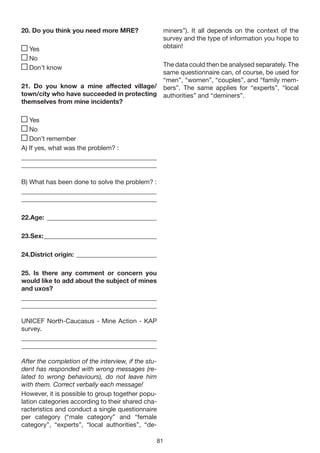 20. Do you think you need more MRE?                  miners”). It all depends on the context of the
                                                     survey and the type of information you hope to
  Yes                                                obtain!
  No
  Don’t know                               The data could then be analysed separately. The
                                           same questionnaire can, of course, be used for
                                           “men”, “women”, “couples”, and “family mem-
21. Do you know a mine affected village/ bers”. The same applies for “experts”, “local
town/city who have succeeded in protecting authorities” and “deminers”.
themselves from mine incidents?

   Yes
   No
   Don’t remember
A) If yes, what was the problem? :
__________________________________________
__________________________________________

B) What has been done to solve the problem? :
__________________________________________
__________________________________________

22.Age: __________________________________

23.Sex: ___________________________________

24.District origin: _________________________

25. Is there any comment or concern you
would like to add about the subject of mines
and uxos?
__________________________________________
__________________________________________

UNICEF North-Caucasus - Mine Action - KAP
survey.
__________________________________________
__________________________________________

After the completion of the interview, if the stu-
dent has responded with wrong messages (re-
lated to wrong behaviours), do not leave him
with them. Correct verbally each message!
However, it is possible to group together popu-
lation categories according to their shared cha-
racteristics and conduct a single questionnaire
per category (“male category” and “female
category”, “experts”, “local authorities”, “de-

                                                 81
 
