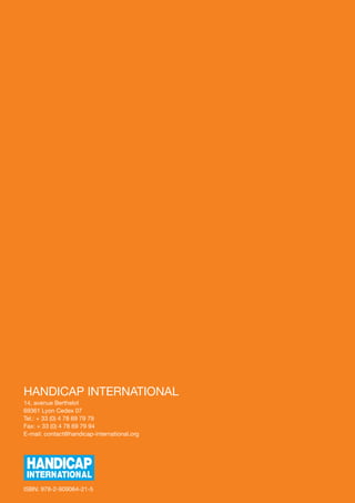 HANDICAP INTERNATIONAL
14, avenue Berthelot
69361 Lyon Cedex 07
Tel.: + 33 (0) 4 78 69 79 79
Fax: + 33 (0) 4 78 69 79 94
E-mail: contact@handicap-international.org




ISBN: 978-2-909064-21-5
 