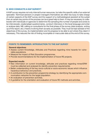 D. WHO CONDUCTS A KAP SURvEy?
A KAP survey requires not only internal human resources, but also the specific skills of an external
specialist. Technical advisors or project managers themselves are often too busy to take charge
of certain aspects of the KAP survey and the support of a methodological assistant at the outset
then at certain key points of the process can be a great help to them. It may be necessary to colla-
borate with individuals or agencies to determine the sampling (the number of people and zones to
be interviewed), create/adapt questionnaires, conduct interviews in the local language and enter
or analyse data. NB: calling on consultants for the final phase of the survey (data analysis, writing
up of the report, etc.) means involving them as early as possible. They must be kept abreast of the
objectives of the survey, its implementation and its progress to be able to act where they deem it
necessary. This reduces the risk of finding incomplete or inaccurate data at the end of the survey.




   POINTS TO REMEMBER: INTRODUCTION TO THE KAP SURvEy
   General objectives
   • Assess current Knowledge, Attitudes and Practices regarding mine hazards for vulne-
     rable populations.
   • Measure the impact of Risk Education programmes.
   • Provide recommendations for the implementation of future RE projects.

   Expected results
   • New information on current knowledge, attitudes and practices regarding mines/ERW
     must be collected and analysed (to identify prevention requirements).
   • Better understanding of the key socio-cultural or socio-economic issues which influence
     hazardous behaviour and practices.
   • A contribution to the prevention programme strategy by identifying the appropriate com-
     munication networks for the target population.
   • An evaluation of prevention activities.
   • A guideline for the orientation and evaluation of future RE methods and activities.




                                                 9
 