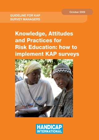 October 2009
Guideline for KAP
Survey MAnAGerS




  Knowledge, Attitudes
  and Practices for
  Risk Education: how to
  implement KAP surveys




                        
 