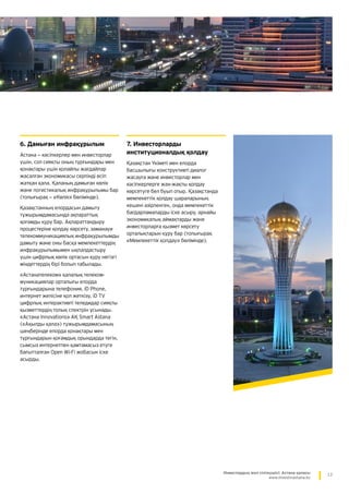 13Инвестордың жол сілтеушісі: Астана қаласы
www.investinastana.kz
6. Дамыған инфрақұрылым
Астана — кәсіпкерлер мен инвесторлар
үшін, сол сияқты оның тұрғындары мен
қонақтары үшін қолайлы жағдайлар
жасалған экономикасы серпінді өсіп
жатқан қала. Қаланың дамыған көлік
және логистикалық инфрақұрылымы бар
(толығырақ — «Көлік» бөлімінде).
Қазақстанның елордасын дамыту
тұжырымдамасында ақпараттық
қоғамды құру бар. Ақпараттандыру
процестеріне қолдау көрсету, заманауи
телекоммуникациялық инфрақұрылымды
дамыту және оны басқа мемлекеттердің
инфрақұрылымымен ықпалдастыру
үшін цифрлық көлік ортасын құру негізгі
міндеттердің бірі болып табылады.
«Астанателеком» қалалық телеком-
муникациялар орталығы елорда
тұрғындарына телефония, iD Phone,
интернет желісіне қол жеткізу, iD TV
цифрлық интерактивті теледидар сияқты
қызметтердің толық спектрін ұсынады.
«Астана Innovations» АҚ Smart Astana
(«Ақылды қала») тұжырымдамасының
шеңберінде елорда қонақтары мен
тұрғындарын қоғамдық орындарда тегін,
сымсыз интернетпен қамтамасыз етуге
бағытталған Open Wi-Fi жобасын іске
асырды.
7. Инвесторларды
институционалдық қолдау
Қазақстан Үкіметі мен елорда
басшылығы конструктивті ­диалог
жасауға және инвесторлар мен
кәсіпкерлерге жан-жақты қолдау
көрсетуге бел буып отыр. Қазақстанда
мемлекеттік қолдау шараларының
кешені әзірленген, онда ­мемлекеттік
бағдарламаларды іске асыру, ­арнайы
экономикалық аймақтарды және
инвесторларға қызмет көрсету
орталықтарын құру бар (толығырақ
«Мемлекеттік қолдау» бөлімінде).
 