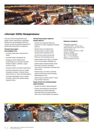 24 Инвестордың жол сілтеушісі: Астана қаласы
www.investinastana.kz
«Экспорт 2020» бағдарламасы
«Экспорт 2020» бағдарламасында
өнімді сыртқы нарықтарға шығарумен
байланысты шығындардың 50% өтеу
түрінде экспорттаушыларға мемлекеттік
қаржылай қолдау көрсету көзделген.
Экспорттаушыларға
шығындарды өтеу:
•	шетелде өнімді және тауар белгісін
тіркеу;
•	шетелде өнімді сертификаттау;
•	жалдауды және коммуналдық
қызметтерді қоса алғанда, шетелде
өкілдікті (офисті, қойманы, сауда
нүктесін) ұстау;
•	отандық өнімнің шетелдегі жарнамасы;
•	шетелдік көрмелерге қатысу (көрме
алаңдарын жалдау, стендтер жасау,
тіркеу жарнасы, тарату материалдары);
•	шетелде мамандарды оқыту немесе
шетелдік сарапшыны қазақстандық
өндіріске тарту.
Экспорттаушыларға сервистік
қолдау көрсету:
•	экспорттық нарықтар бойынша
маркетингтік және талдамалық қолдау
көрсету;
•	импорттаушы ел нарығының
конъюнктурасы туралы сауда
ақпаратымен қамтамасыз ету;
•	экспорттық қызмет мәселелері
бойынша кәсіпкерлерді оқыту;
•	қазақстандық өнім туралы шетелдік
сатып алушыларды хабардар ету;
•	қазақстандық өндірушілердің сауда
белгілерін жылжыту жөніндегі
таныстыру іс-шараларын ұйымдастыру
және өткізу;
•	Қазақстанда, сол сияқты шетелде
сауда-экономикалық миссияларды,
форумдарды өткізу;
•	қазақстандық өнімнің әлеуетті сатып
алушыларын іздестіру.
Сауда экспорттық операцияларды
қаржыландыру:
•	экспорттан кейінгі қаржыландыру;
•	сыртқы экономикалық келісімшарт
тараптарының міндеттемелерді
орындау бойынша коммерциялық
және саяси тәуекелдерді сақтандыру.
Байланыс ақпараты:
Бағдарлама операторы:
«„KAZNEX INVEST“ экспорт және
инвестициялар ұлттық агенттігі» АҚ
Сығанақ көшесі, 25
«Аңсар» бизнес орталығы, 2 қабат
Астана қ., 010000
Қазақстан Республикасы
Тел.: + 7 7172 799 393
Факсы: + 7 7172 799 392
Email: info@kaznexinvest.kz
 