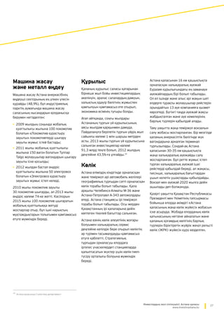 27Инвестордың жол сілтеушісі: Астана қаласы
www.investinastana.kz
Машина жасау
және металл өңдеу
Машина жасау Астана өнеркәсібінің
өңдеуші секторының ең үлкен үлесін
құрайды (48,9%), бұл индустриялық
парктің аумағында машина жасау
саласының нысандарын қолданысқа
берумен негізделген:
•	2009 жылдың соңында жобалық
қуаттылығы жылына 100 локомотив
болатын «Локомотив құрастыру
зауыты» локомотивтерді шығару
зауыты жұмыс істей бастады;
•	2011 жылы жобалық қуаттылығы
жылына 150 вагон болатын Тұлпар
Talgo жолаушылар вагондарын шығару
зауыты іске қосылды;
•	2012 жылдан бастап өндіріс
қуаттылығы жылына 50 электровоз
болатын «Электровоз құрастыру
зауыты» жұмыс істеп келеді.
2010 жылы локомотив зауыты
30 локомотив шығарды, ал 2013 жылы
өндіріс көлемі 74-ке жетті. Кәсіпорын
2015 жылы 100 локомотив шығаратын
жобалық қуаттылыққа жетуді
жоспарлар отыр, бұл ішкі нарықтың
мұқтаждықтарын толығымен қамтамасыз
етуге мүмкіндік береді.
Құрылыс
Қаланың құрылыс саласы қатарынан
бірнеше жыл бойы инвестициялардың
әкелінуін, аралас салалардың дамуын,
халықтың едәуір бөлігінің жұмыспен
қамтылуын қамтамасыз ете отырып,
экономика өсімінің тұғыры болды.
Атап айтқанда, соңғы жылдары
Астананың тұрғын үй құрылысының
аясы жылдам қарқынмен дамуда.
Пайдалануға берілетін тұрғын үйдің жыл
сайынғы көлемі 1 млн шаршы метрден
асты. 2013 жылы тұрғын үй құрылысына
салынған инвестициялар көлемі
91,3 млрд теңге болып, 2012 жылдың
деңгейіне 43,5%-ға ұлғайды.15
Көлік
Астана еліміздің кіндігінде орналасқан
және теміржол әрі автомобиль желілері
географиялық тұрғыдан сәтті орналасқан
көлік торабы болып табылады. Қала
арқылы Челябинск-Алматы М-36 және
Астана-Петропавл А-343 автожолдары
өтеді. Астана станциясы ірі теміржол
торабы болып табылады. Осы жерден
Қазақстанның ірі қалаларына дейін
көптеген тікелей бағыттар салынған.
Астана өзінің көлік әлеуетінің жоғары
болуымен халықаралық сервис
деңгейіне кепілдік бере отырып көліктің
әр түрімен тасымалдауды қамтамасыз
етуге қабілетті. Стратегиялық
тұрғыдан орналасуы елордаға
іргелес учаскелердегі станцияларда
қалыптасатын жүктер үшін көлік-тиеп-
түсіру орталығы болуына мүмкіндік
береді.
15
Астана қаласының Статистика департаменті
Астана қаласынан 16 км қашықтықта
орналасқан халықаралық әуежай
Еуразия құрылығындағы ең заманауи
әуежайлардың бірі болып табылады.
Ол ел ішінде және алыс әрі жақын шет
елдерге тұрақты жолаушылар рейстерін
орындайтын 13 әуе компанияға қызмет
көрсетеді. Бүгінгі таңда әуежай жақсы
жабдықталған және әуе кемелерінің
барлық түрлерін қабылдай алады.
Таяу уақытта жаңа теміржол вокзалын
салу жобасы жоспарланған. Бір мезгілде
қаланың өнеркәсіптік бөлігінде жүк
вагондарына арналған терминал
тұрғызылады. Сондай-ақ Астана
қаласынан 30–35 км қашықтықта
жаңа халықаралық әуежайды салу
жоспарланған. Бұл ретте жұмыс істеп
тұрған халықаралық әуежай ішкі
рейстерді қабылдай береді, ал жаңасы,
тиісінше, халықаралық бағыттардан
ұшып келетін ұшақтарды қабылдайды.
Вокзал мен әуежай 2020 жылға дейін
ашылады деп болжануда.
Қазіргі уақытта Қазақстан Республикасы
Президенті мен Үкіметінің тапсырмасы
бойынша елорда әкімдігі «Астана
қаласының жаңа көлік жүйесі» жобасын
іске асыруда. Жобада елорданың көлік
қатынасының негізіне айналатын және
қаланың қоғамдық көлігінің барлық
түрлерін біріктіретін жүйрік жеңіл рельсті
көлік (ЖРК) жүйесін құру көзделген.
 