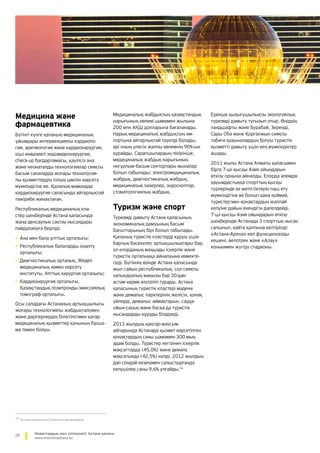 28 Инвестордың жол сілтеушісі: Астана қаласы
www.investinastana.kz
Медицина және
фармацевтика
Бүгінгі күнге қаланың медициналық
ұйымдары интервенциялы кардиоло-
гия, аритмология және кардиохирургия,
кіші инвазивті эндовидеохирургия,
check-up бағдарламасы, қауіпсіз ана
және неонаталды технологиялар сияқты
басым салаларда жоғары технология-
лы қызметтердің толық циклін көрсету
мүмкіндігіне ие. Қалалық мамандар
кардиохирургия саласында айтарлықтай
тәжірибе жинақтаған.
Республикалық медициналық кла-
стер шеңберінде Астана қаласында
жаңа денсаулық сақтау нысандары
пайдалануға берілді:
•	Ана мен бала ұлттық орталығы;
•	Республикалық балаларды оңалту
орталығы;
•	Диагностикалық орталық, Жедел
медициналық көмек көрсету
институты, Ұлттық хирургия орталығы;
•	Кардиохирургия орталығы,
Қазақстандық позитронды-эмиссиялық
томограф-орталығы.
Осы саладағы Астананың артықшылығы
жоғары технологиялы жабдықталумен
және дәрігерлердің біліктілігімен қатар
медициналық қызметтер құнының бірша-
ма төмен болуы.
Медициналық жабдықтың қазақстандық
нарығының көлемі шамамен жылына
200 млн АҚШ долларына бағаланады.
Нарық медициналық жабдықтың им-
портына айтарлықтай тәуелді болады,
әрі оның үлесін жалпы көлемнің 90%-ын
құрайды. Сарапшылардың пікірінше,
медициналық жабдық нарығының
неғұрлым басым секторлары мыналар
болып табылады: электромедициналық
жабдық, диагностикалық жабдық,
медициналық лазерлер, эндоскоптар,
стоматологиялық жабдық.
Туризм және спорт
Туризмді дамыту Астана қаласының
экономикалық дамуының басым
бағыттарының бірі болып табылады.
Қаланың туристік кластерді құруы үшін
барлық бәсекелес артықшылықтары бар,
ол елорданың маңызды іскерлік және
туристік орталыққа айналуына көмекте­
седі. Бүгіннің өзінде Астана қаласында
жыл сайын республикалық, сол сияқты
халықаралық маңызы бар 30-дан
астам көрме өткізіліп тұрады. Астана
қаласының туристік кластері мәдени
және демалыс парктерінің желісін, қонақ
үйлерді, демалыс аймақтарын, сауда-
ойын-сауық және басқа да туристік
нысандарды құруды білдіреді.
2013 жылдың қаңтар-маусым
айларында Астанада қызмет көрсетілген
қонақтардың саны шамамен 300 мың
адам болды. Туристер негізінен іскерлік
мақсаттарда (45,0%) және демалу
мақсатында (42,5%) келді. 2012 жылдың
дәл сондай кезеңімен салыстырғанда
келушілер саны 9,6% ұлғайды.16
Ерекше қызығушылықты экологиялық
туризмді дамыту туғызып отыр. Өңірдің
ландшафты және Бурабай, Зеренді,
Сары Оба және Қорғалжын сияқты
табиғи қазыналардың болуы туристік
қызметті дамыту үшін кең мүмкіндіктер
ашады.
2011 жылы Астана Алматы қаласымен
бірге 7-ші қысқы Азия ойындарын
өткізу орнына айналды. Елорда әлемдік
қауымдастыққа спорттың қысқы
түрлерінде өз жетістіктерін паш ету
мүмкіндігіне ие болып қана қоймай,
туристер мен қонақтардың жаппай
келуіне дайын екендігін дәлелдейді.
7-ші қысқы Азия ойындарын өткізу
шеңберінде Астанада 3 спорттық нысан
салынып, қайта қалпына келтірілді:
«Астана–Арена» көп функционалды
кешені, велотрек және «Алау»
конькимен жүгіру стадионы.
16
Астана қаласының Статистика департаменті
 