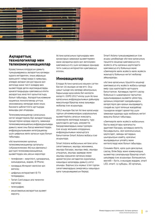 29Инвестордың жол сілтеушісі: Астана қаласы
www.investinastana.kz
Ақпараттық
технологиялар мен
телекоммуникациялар
Қазақстанның елордасын дамыту
тұжырымдамасы ақпараттық қоғамды
құруға негізделген, оның айрықша
ерекшелігі тиімді өзара іс-қимылды,
әлемдік ақпарат ресурстарына қол
жеткізуді және тиісті өнімдер мен
қызметтерде деген мұқтаждықтарды
қанағаттандыруды қамтамасыз ететін
ақпараттық кеңістікті қалыптастыру
болып табылады. Ақпараттық-коммуни­
кациялық технологиялар ұлттық
экономиканы көтеруде және оның
бәсекеге қабілеттілігін арттыруда
маңызды рөл атқарады.
Телекоммуникациялар саласының
негізгі міндеттерінің бірі ақпараттандыру
процестеріне қолдау көрсету, заманауи
телекоммуникациялық инфрақұрылымды
дамыту және оны басқа мемлекеттердің
инфрақұрылымымен интеграциялау
үшін цифрлық көлік ортасын құру болып
табылады.
«Астанателеком» қалалық
телекоммуникациялар орталығы
(«Қазақтелеком» АҚ-ның филиалы)
дәстүрлі телекоммуникациялық
қызметтердің кең аясын көрсетеді:
•	телефония — жергілікті, қалааралық,
халықаралық, жария, iD Phone;
•	ғаламдық Интернет желісіне қол
жеткізу;
•	цифрлық интерактивті iD TV
теледидары;
•	Tarlan Card алдын ала төленген
карталар;
•	телеграфия;
•	анықтамалық-ақпараттық қызмет
көрсету.
Астана қаласының тұрғындары мен
қонақтарын заманауи қызметтермен
және ақпаратқа еркін қол жеткізумен
қамтамасыз ету үшін қоғамдық орындар
тегін сымсыз интернетпен қамтамасыз
етілген.
Инновациялар
Елорда Астана қаласына көшкен сәттен
бастап 16 жылдан астам өтті. Осы
уақыт ішінде кең көлемді айналуының
барысында қала өзінің бет-келпетін
өзгертті. EXPO 2017 өткізу үшін Астана
қаласының инфрақұрылымын дайындау
мақсатында бірқатар жаңа ауқымды
жобалар іске асырылуда.
2012 жылдан бастап Астана қаласында
тұрғын үй-коммуналдық шаруашылық
қызметтерінің сапасын жақсарту,
инженерлік желілерді жаңарту, тұру
қауіпсіздігін арттыру, әлеуметтік
бағдарламалардың жаңа түрлерін
іске асыру жолымен елорданың
инфрақұрылымын жаңғыртуға
бағытталған Smart Astana жобасы іске
асырылуда.
Smart Astana жобасының негізіне алты
сипаттаманың: ақылды экономика,
ақылды басқару, ақылды өмір, ақылды
ұтқырлық, ақылды адамдар және
ақылды қоршаған ортаның өзара
әрекеттесуіне негізделген еуропалық
«ақылды» қалаларды дамыту үлгісі
алынды. Барлық осы жұмыс істеп тұрған
сипаттамалардың синергиясы «ақылды»
қала тұжырымдамасын береді.
Smart Astana тұжырымдамасын іске
асыру шеңберінде «Астана қаласының
тіршілігін кешенді қамтамасыз ету
жүйесі» атты қаланың қауіпсіздігін
қамтамасыз ету бойынша және
«Зияткерлік көлік жүйесі» көлік жүйесін
жаңғырту бойынша негізгі жобалар
айқындалды.
«Астана қаласының тіршілігін кешенді
қамтамасыз ету жүйесі» жобасы қалада
өмір сүру қауіпсіздігін арттыруға
бағытталған. Қоғамдық тәртіпті сақтау
бойынша іс-шараларына тартылған
құрылымдардың қызметін үйлестіру,
қаланың оперативті жағдайындағы
өзгерістерге ден қоюын жылдамдату,
сондай-ақ түрлі төтенше жағдайлар
туындаған кездегі әрекеттер үшін
заманауи құралды құру жобаның негізгі
мақсаты болып табылады.
«Зияткерлік көлік жүйесі» жобасының
басты мақсаттары қозғалысты
адаптивті басқару, қоғамдық көліктің
басымдылығы, жол қозғалысының
қауіпсіздігі, зиянды заттардың
шығарылуын азайту, қозғалыс
жылдамдығын ұлғайту және
кептелістерді жою болып табылады.
Сонымен бірге, қала үшін денсаулық
сақтау, білім беру және коммуналдық
қызметтер салаларында бірқатар smart-
шешімдер іске асырылды: Болашақтың
мектебі — бүгін, e-жылдам жәрдем, smart
LED, smart- су құбыры, 3D орталық.
 