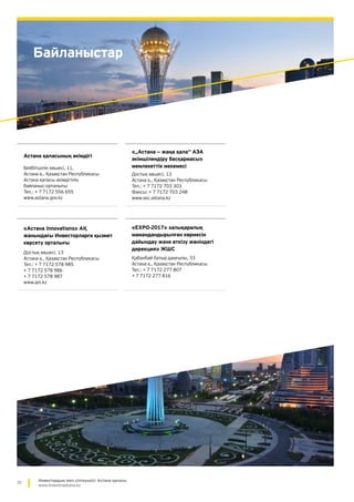 32 Инвестордың жол сілтеушісі: Астана қаласы
www.investinastana.kz
Байланыстар
Астана қаласының әкімдігі
Бейбітшілік көшесі, 11,
Астана қ., Қазақстан Республикасы
Астана қаласы әкімдігінің
байланыс-орталығы:
Тел.: + 7 7172 556 655
www.astana.gov.kz
«„Астана — жаңа қала“ АЭА
әкімшілендіру басқармасы»
мемлекеттік мекемесі
Достық көшесі, 13
Астана қ., Қазақстан Республикасы
Тел.: + 7 7172 703 303
Факсы: + 7 7172 703 248
www.sez.astana.kz
«Астана Innovations» АҚ
жанындағы Инвесторларға қызмет
көрсету орталығы
Достық көшесі, 13
Астана қ., Қазақстан Республикасы
Тел.: + 7 7172 578 985
+ 7 7172 578 986
+ 7 7172 578 987
www.ain.kz
«EXPO-2017» халықаралық
мамандандырылған көрмесін
дайындау және өткізу жөніндегі
дирекция» ЖШС
Қабанбай батыр даңғылы, 33
Астана қ., Қазақстан Республикасы
Тел.: + 7 7172 277 807
+ 7 7172 277 816
 