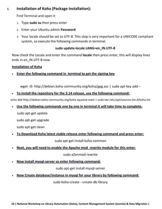 10 | National Workshop on Library Automation (Koha), Content Management System (Joomla) & Data Migration |
6. Installation of Koha (Package Installation):
Find Terminal and open it
1. Type sudo su then press enter
2. Enter your Ubuntu admin Password
3. Your locale should be set to UTF-8. This step is very important for a UNICODE compliant
system, so execute the following commands in terminal.
sudo update-locale LANG=en_IN.UTF-8
Now check the Locale and enter the command locale then press enter, this will display lines
ends in en_IN.UTF-8 now.
Installation of Koha
 Enter the following command in terminal to get the signing key
wget -O- http://debian.koha-community.org/koha/gpg.asc | sudo apt-key add –
 To install the repository for the 3.14 release, use the following command:
echo deb http://debian.koha-community.org/koha squeeze main | sudo tee /etc/apt/sources.list.d/koha.list
 Use the following commands one by one in terminal it will take time to complete:
sudo apt-get update
sudo apt-get upgrade
sudo apt-get clean
 To Download Koha latest stable release enter following command and press enter:
sudo apt-get install koha-common
 Next, you will need to enable the Apache mod_rewrite module for this enter:
sudo a2enmod rewrite
 Now install mysql-server so enter following command:
sudo apt-get install mysql-server
 Now Create database/instance in mysql for your library by following command:
sudo koha-create --create-db library
 