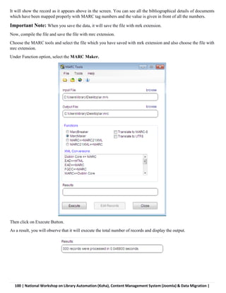 100 | National Workshop on Library Automation (Koha), Content Management System (Joomla) & Data Migration |
It will show the record as it appears above in the screen. You can see all the bibliographical details of documents
which have been mapped properly with MARC tag numbers and the value is given in front of all the numbers.
Important Note: When you save the data, it will save the file with mrk extension.
Now, compile the file and save the file with mrc extension.
Choose the MARC tools and select the file which you have saved with mrk extension and also choose the file with
mrc extension.
Under Function option, select the MARC Maker.
Then click on Execute Button.
As a result, you will observe that it will execute the total number of records and display the output.
 