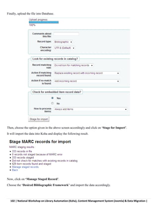102 | National Workshop on Library Automation (Koha), Content Management System (Joomla) & Data Migration |
Finally, upload the file into Database.
Then, choose the option given in the above screen accordingly and click on ‘Stage for Import’.
It will import the data into Koha and display the following result.
Now, click on ‘Manage Staged Record’.
Choose the ‘Desired Bibliographic Framework’ and import the data accordingly.
 