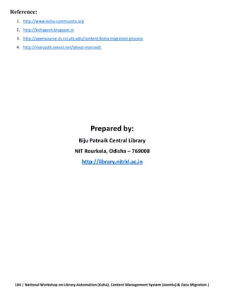 104 | National Workshop on Library Automation (Koha), Content Management System (Joomla) & Data Migration |
Reference:
1. http://www.koha-community.org
2. http://kohageek.blogspot.in
3. http://opensource-ils.cci.utk.edu/content/koha-migration-process
4. http://marcedit.reeset.net/about-marcedit
Prepared by:
Biju Patnaik Central Library
NIT Rourkela, Odisha – 769008
http://library.nitrkl.ac.in
 
