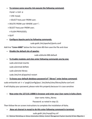 11 | National Workshop on Library Automation (Koha), Content Management System (Joomla) & Data Migration |
 To remove some security risk execute the following command:
mysql -u root -p
> USE mysql;
> SELECT host,user FROM user;
> DELETE FROM user WHERE user='';
> SELECT host,user FROM user;
> FLUSH PRIVILEGES;
> QUIT
 Configure Apache ports by following commands:
sudo gedit /etc/apache2/ports.conf
Add line “Listen 8080” below the line Listen 80 then save the file and close
 Disable the default site of apache:
sudo a2dissite 000-default
 To Enable modules and sites enter following commands one by one:
sudo a2enmod rewrite
sudo a2enmod deflate
sudo a2ensite library
sudo /etc/init.d/apache2 restart
 To know your default database password of “ library” enter below command:
sudo xmlstarlet sel -t -v 'yazgfs/config/pass' /etc/koha/sites/library/koha-conf.xml
It will display your password, please note this properly because it is case sensitive
 Now enter the 127.0.0.1:8080 in browser and enter your User name in koha client:
User name: Koha_library
Password: as noted in step 12.
Then follow the on screen instructions to complete the installation of Koha.
 Now set charset in mysql to do this enter following command in terminal:
sudo gedit /etc/mysql/my.cnf
 