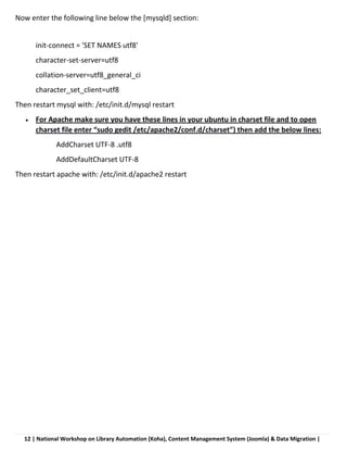 12 | National Workshop on Library Automation (Koha), Content Management System (Joomla) & Data Migration |
Now enter the following line below the [mysqld] section:
init-connect = 'SET NAMES utf8'
character-set-server=utf8
collation-server=utf8_general_ci
character_set_client=utf8
Then restart mysql with: /etc/init.d/mysql restart
 For Apache make sure you have these lines in your ubuntu in charset file and to open
charset file enter “sudo gedit /etc/apache2/conf.d/charset”) then add the below lines:
AddCharset UTF-8 .utf8
AddDefaultCharset UTF-8
Then restart apache with: /etc/init.d/apache2 restart
 