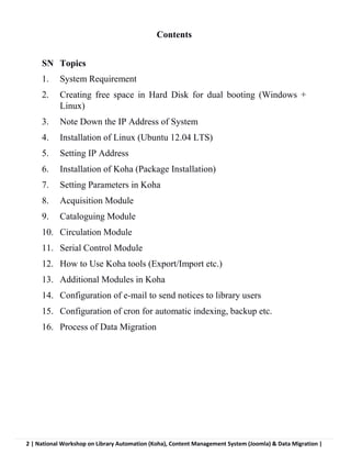 2 | National Workshop on Library Automation (Koha), Content Management System (Joomla) & Data Migration |
Contents
SN Topics
1. System Requirement
2. Creating free space in Hard Disk for dual booting (Windows +
Linux)
3. Note Down the IP Address of System
4. Installation of Linux (Ubuntu 12.04 LTS)
5. Setting IP Address
6. Installation of Koha (Package Installation)
7. Setting Parameters in Koha
8. Acquisition Module
9. Cataloguing Module
10. Circulation Module
11. Serial Control Module
12. How to Use Koha tools (Export/Import etc.)
13. Additional Modules in Koha
14. Configuration of e-mail to send notices to library users
15. Configuration of cron for automatic indexing, backup etc.
16. Process of Data Migration
 