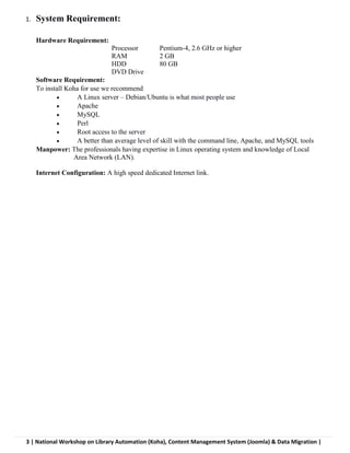 3 | National Workshop on Library Automation (Koha), Content Management System (Joomla) & Data Migration |
1. System Requirement:
Hardware Requirement:
Processor Pentium-4, 2.6 GHz or higher
RAM 2 GB
HDD 80 GB
DVD Drive
Software Requirement:
To install Koha for use we recommend
 A Linux server – Debian/Ubuntu is what most people use
 Apache
 MySQL
 Perl
 Root access to the server
 A better than average level of skill with the command line, Apache, and MySQL tools
Manpower: The professionals having expertise in Linux operating system and knowledge of Local
Area Network (LAN).
Internet Configuration: A high speed dedicated Internet link.
 