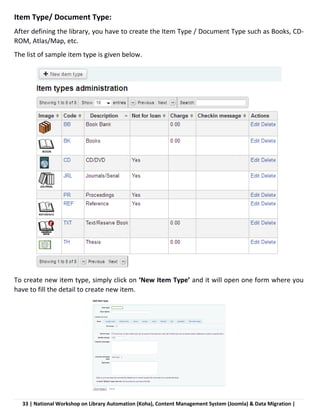 33 | National Workshop on Library Automation (Koha), Content Management System (Joomla) & Data Migration |
Item Type/ Document Type:
After defining the library, you have to create the Item Type / Document Type such as Books, CD-
ROM, Atlas/Map, etc.
The list of sample item type is given below.
To create new item type, simply click on ‘New Item Type’ and it will open one form where you
have to fill the detail to create new item.
 