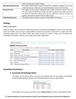 37 | National Workshop on Library Automation (Koha), Content Management System (Joomla) & Data Migration |
after that particular number of days.
Renewal allowed (count) This option allows total number of renewal for a particular category. For ex. You
enter the value as 2, then you can renew the books 2 times from the library.
Renewal Period This option can be used for setting the total number of days for renewal. For ex.
You have taken the book from library and after the expiry of due date, you have
to renew the book from library, then you can define the value for renewal so
system will renew the book for that number of days.
Hold allowed (count) This option allows maximum number of reservation from library.
Catalog:
MARC Framework:
Using this option, you can define the MARC framework for entering the bibliographic record of any document.
Using this window, you can export existing MARC framework to be used in new system or import any other
framework being used in any other system. Koha allows to limit the number of tags in the framework and
advantage of this option is that you can use tag as per his/her requirement.
Acquisition Parameters:
1. Currencies & Exchange Rates:
This option can be used to define currencies and exchange rates for the purpose of purchasing
books through Acquisition module. A list of already defined currencies is given below
And to define new currency, you have to click on New Currency and make it active before saving.
 