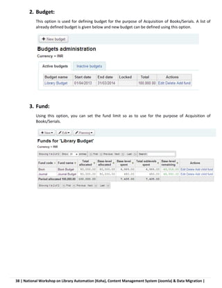 38 | National Workshop on Library Automation (Koha), Content Management System (Joomla) & Data Migration |
2. Budget:
This option is used for defining budget for the purpose of Acquisition of Books/Serials. A list of
already defined budget is given below and new budget can be defined using this option.
3. Fund:
Using this option, you can set the fund limit so as to use for the purpose of Acquisition of
Books/Serials.
 