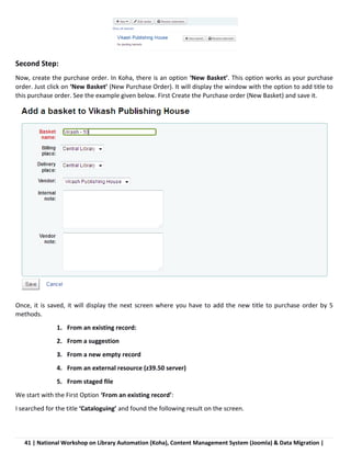 41 | National Workshop on Library Automation (Koha), Content Management System (Joomla) & Data Migration |
Second Step:
Now, create the purchase order. In Koha, there is an option ‘New Basket’. This option works as your purchase
order. Just click on ‘New Basket’ (New Purchase Order). It will display the window with the option to add title to
this purchase order. See the example given below. First Create the Purchase order (New Basket) and save it.
Once, it is saved, it will display the next screen where you have to add the new title to purchase order by 5
methods.
1. From an existing record:
2. From a suggestion
3. From a new empty record
4. From an external resource (z39.50 server)
5. From staged file
We start with the First Option ‘From an existing record’:
I searched for the title ‘Cataloguing’ and found the following result on the screen.
 