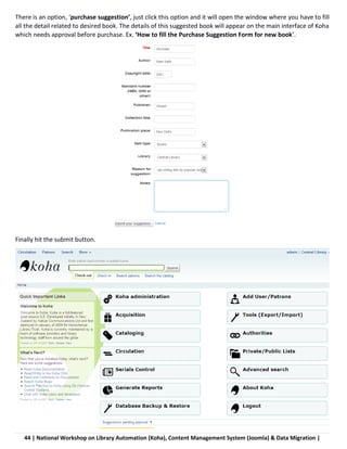 44 | National Workshop on Library Automation (Koha), Content Management System (Joomla) & Data Migration |
There is an option, ‘purchase suggestion’, just click this option and it will open the window where you have to fill
all the detail related to desired book. The details of this suggested book will appear on the main interface of Koha
which needs approval before purchase. Ex. ‘How to fill the Purchase Suggestion Form for new book’.
Finally hit the submit button.
 