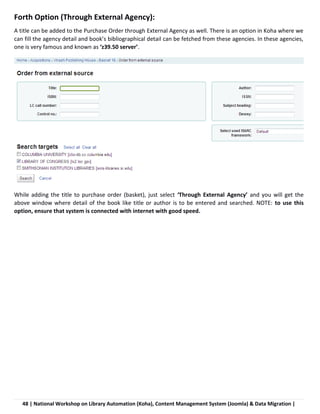 48 | National Workshop on Library Automation (Koha), Content Management System (Joomla) & Data Migration |
Forth Option (Through External Agency):
A title can be added to the Purchase Order through External Agency as well. There is an option in Koha where we
can fill the agency detail and book’s bibliographical detail can be fetched from these agencies. In these agencies,
one is very famous and known as ‘z39.50 server’.
While adding the title to purchase order (basket), just select ‘Through External Agency’ and you will get the
above window where detail of the book like title or author is to be entered and searched. NOTE: to use this
option, ensure that system is connected with internet with good speed.
 