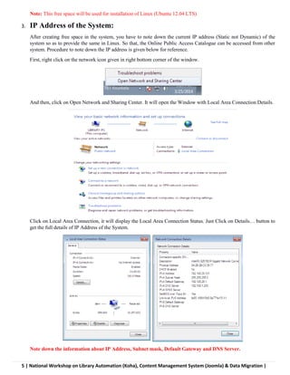 5 | National Workshop on Library Automation (Koha), Content Management System (Joomla) & Data Migration |
Note: This free space will be used for installation of Linux (Ubuntu 12.04 LTS)
3. IP Address of the System:
After creating free space in the system, you have to note down the current IP address (Static not Dynamic) of the
system so as to provide the same in Linux. So that, the Online Public Access Catalogue can be accessed from other
system. Procedure to note down the IP address is given below for reference.
First, right click on the network icon given in right bottom corner of the window.
And then, click on Open Network and Sharing Center. It will open the Window with Local Area Connection Details.
Click on Local Area Connection, it will display the Local Area Connection Status. Just Click on Details… button to
get the full details of IP Address of the System.
Note down the information about IP Address, Subnet mask, Default Gateway and DNS Server.
 
