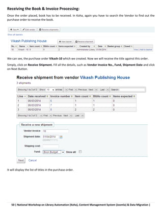 50 | National Workshop on Library Automation (Koha), Content Management System (Joomla) & Data Migration |
Receiving the Book & Invoice Processing:
Once the order placed, book has to be received. In Koha, again you have to search the Vendor to find out the
purchase order to receive the book.
We can see, the purchase order Vikash-10 which we created. Now we will receive the title against this order.
Simply, click on Receive Shipment. Fill all the details, such as Vendor Invoice No., Fund, Shipment Date and click
on Next Button.
It will display the list of titles in the purchase order.
 