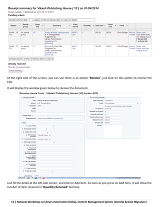 51 | National Workshop on Library Automation (Koha), Content Management System (Joomla) & Data Migration |
At the right side of this screen, you can see there is an option ‘Receive’, just click on this option to receive the
title.
It will display the window given below to receive the document.
Just fill the detail at the left side screen, and click on Add item. As soon as you press on Add Item, it will show the
number of item received in ‘Quantity Received’ text box.
 