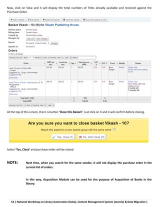 54 | National Workshop on Library Automation (Koha), Content Management System (Joomla) & Data Migration |
Now, click on View and it will display the total numbers of Titles already available and received against the
Purchase Order.
At the top of this screen, there is button ‘Close this Basket’. Just click on it and it will confirm before closing.
Select ‘Yes, Close’ and purchase order will be closed.
NOTE: Next time, when you search for the same vendor, it will not display the purchase order in the
current list of orders.
In this way, Acquisition Module can be used for the purpose of Acquisition of Books in the
library.
 