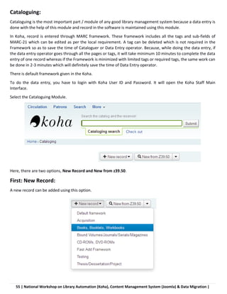 55 | National Workshop on Library Automation (Koha), Content Management System (Joomla) & Data Migration |
Cataloguing:
Cataloguing is the most important part / module of any good library management system because a data entry is
done with the help of this module and record in the software is maintained using this module.
In Koha, record is entered through MARC framework. These framework includes all the tags and sub-fields of
MARC-21 which can be edited as per the local requirement. A tag can be deleted which is not required in the
Framework so as to save the time of Cataloguer or Data Entry operator. Because, while doing the data entry, if
the data entry operator goes through all the pages or tags, it will take minimum 10 minutes to complete the data
entry of one record whereas if the Framework is minimized with limited tags or required tags, the same work can
be done in 2-3 minutes which will definitely save the time of Data Entry operator.
There is default framework given in the Koha.
To do the data entry, you have to login with Koha User ID and Password. It will open the Koha Staff Main
Interface.
Select the Cataloguing Module.
Here, there are two options, New Record and New from z39.50.
First: New Record:
A new record can be added using this option.
 