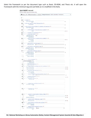 56 | National Workshop on Library Automation (Koha), Content Management System (Joomla) & Data Migration |
Select the framework as per the document type such as Book, CD-ROM, and Thesis etc. It will open the
Framework with the minimum tag and sub-fields as it is modified in the Koha.
 