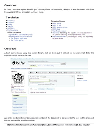 58 | National Workshop on Library Automation (Koha), Content Management System (Joomla) & Data Migration |
Circulation:
In Koha, Circulation option enables you to issue/return the document, renewal of the document, hold item
(reservation), Off-line circulation and many more.
Check-out:
A book can be issued using this option. Simply, click on Check-out, it will ask for the user detail. Enter the
member card or name of the user.
Just enter the barcode number/accession number of the document to be issued to the user and hit check-out
button. Book will be issued to the user.
 