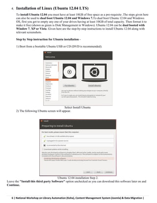 6 | National Workshop on Library Automation (Koha), Content Management System (Joomla) & Data Migration |
4. Installation of Linux (Ubuntu 12.04 LTS)
To install Ubuntu 12.04 you must have at least 10GB of free space as a pre-requisite .The steps given here
can also be used to dual boot Ubuntu 12.04 and Windows 7.To dual boot Ubuntu 12.04 and Windows
OS, first you got to empty any one of your drives having at least 10GB of total capacity. Then format it to
make it free (shown as green is Disk Management in Windows). Ubuntu 12.04 can be dual booted with
Window 7, XP or Vista. Given here are the step-by-step instructions to install Ubuntu 12.04 along with
relevant screenshots.
Step by Step instruction for Ubuntu installation -
1) Boot from a bootable Ubuntu USB or CD (DVD is recommended).
Select Install Ubuntu
2) The following Ubuntu screen will appear.
Ubuntu 12.04 installation Step 2.
Leave the "Install this third party Software" option unchecked as you can download this software later on and
Continue.
 