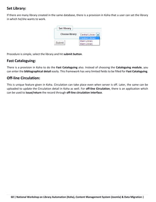 60 | National Workshop on Library Automation (Koha), Content Management System (Joomla) & Data Migration |
Set Library:
If there are many library created in the same database, there is a provision in Koha that a user can set the library
in which he/she wants to work.
Procedure is simple, select the library and hit submit button.
Fast Cataloguing:
There is a provision in Koha to do the Fast Cataloguing also. Instead of choosing the Cataloguing module, you
can enter the bibliographical detail easily. This framework has very limited fields to be filled for Fast Cataloguing.
Off-line Circulation:
This is unique feature given in Koha. Circulation can take place even when server is off. Later, the same can be
uploaded to update the Circulation detail in Koha as well. For off-line Circulation, there is an application which
can be used to issue/return the record through off-line circulation interface.
 