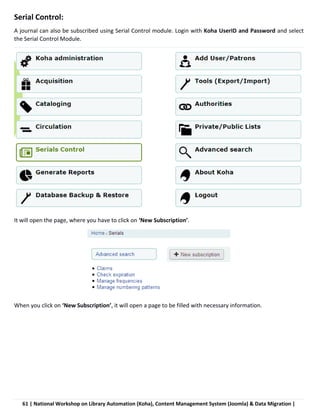 61 | National Workshop on Library Automation (Koha), Content Management System (Joomla) & Data Migration |
Serial Control:
A journal can also be subscribed using Serial Control module. Login with Koha UserID and Password and select
the Serial Control Module.
It will open the page, where you have to click on ‘New Subscription’.
When you click on ‘New Subscription’, it will open a page to be filled with necessary information.
 