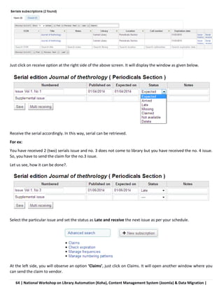 64 | National Workshop on Library Automation (Koha), Content Management System (Joomla) & Data Migration |
Just click on receive option at the right side of the above screen. It will display the window as given below.
Receive the serial accordingly. In this way, serial can be retrieved.
For ex:
You have received 2 (two) serials issue and no. 3 does not come to library but you have received the no. 4 issue.
So, you have to send the claim for the no.3 issue.
Let us see, how it can be done?.
Select the particular issue and set the status as Late and receive the next issue as per your schedule.
At the left side, you will observe an option ‘Claims’, just click on Claims. It will open another window where you
can send the claim to vendor.
 