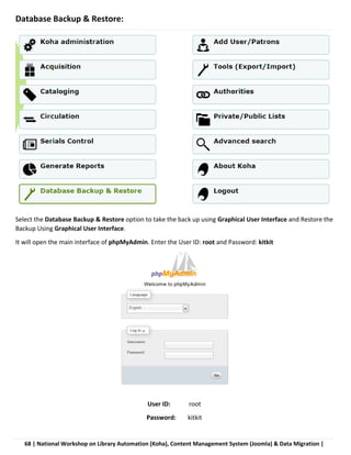 68 | National Workshop on Library Automation (Koha), Content Management System (Joomla) & Data Migration |
Database Backup & Restore:
Select the Database Backup & Restore option to take the back up using Graphical User Interface and Restore the
Backup Using Graphical User Interface.
It will open the main interface of phpMyAdmin. Enter the User ID: root and Password: kitkit
User ID: root
Password: kitkit
 
