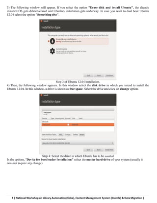 7 | National Workshop on Library Automation (Koha), Content Management System (Joomla) & Data Migration |
3) The following window will appear. If you select the option "Erase disk and install Ubuntu", the already
installed OS gets deleted/erased and Ubuntu's installation gets underway. In case you want to dual boot Ubuntu
12.04 select the option "Something else".
Step 3 of Ubuntu 12.04 installation.
4) Then, the following window appears. In this window select the disk drive in which you intend to install the
Ubuntu 12.04. In this window, a drive is shown as free space. Select the drive and click on change option.
Step 4: Select the drive in which Ubuntu has to be installed
In the options, "Device for boot loader Installation" select the master hard-drive of your system (usually it
does not require any change).
 