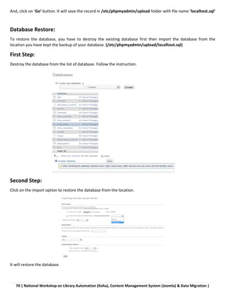 70 | National Workshop on Library Automation (Koha), Content Management System (Joomla) & Data Migration |
And, click on ‘Go’ button. It will save the record in /etc/phpmyadmin/upload folder with file name ‘localhost.sql’
Database Restore:
To restore the database, you have to destroy the existing database first then import the database from the
location you have kept the backup of your database. (/etc/phpmyadmin/upload/localhost.sql)
First Step:
Destroy the database from the list of database. Follow the instruction.
Second Step:
Click on the import option to restore the database from the location.
It will restore the database.
 