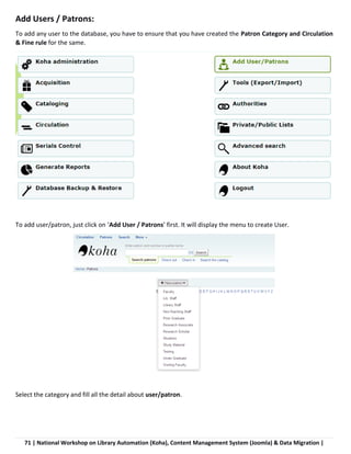 71 | National Workshop on Library Automation (Koha), Content Management System (Joomla) & Data Migration |
Add Users / Patrons:
To add any user to the database, you have to ensure that you have created the Patron Category and Circulation
& Fine rule for the same.
To add user/patron, just click on ‘Add User / Patrons’ first. It will display the menu to create User.
Select the category and fill all the detail about user/patron.
 