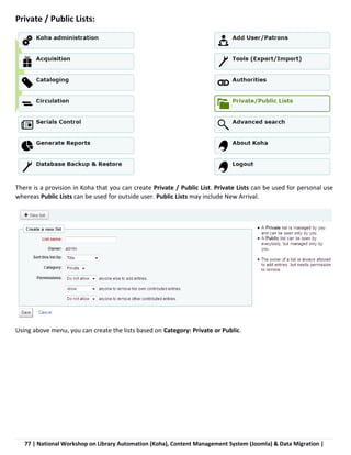 77 | National Workshop on Library Automation (Koha), Content Management System (Joomla) & Data Migration |
Private / Public Lists:
There is a provision in Koha that you can create Private / Public List. Private Lists can be used for personal use
whereas Public Lists can be used for outside user. Public Lists may include New Arrival.
Using above menu, you can create the lists based on Category: Private or Public.
 