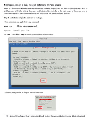 79 | National Workshop on Library Automation (Koha), Content Management System (Joomla) & Data Migration |
Configuration of e-mail to send notices to library users:
There is a provision in Koha to send the mail to user. For this purpose, you will have to configure the e-mail ID
and Password with Koha Setting. Koha uses postfix to send the mail. So, at the main server of Koha, you have to
configure the postfix then the timing in cron job also to send the mail at different interval.
Step 1. Installation of postfix mail server package.
Open a terminal and apply following command,
sudo su [Enter Linux password]
apt-get install postfix
Use TAB, UP and DOWN ARROW buttons to move between various selections.
Select no configuration in the post installation screen.
 
