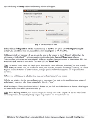 8 | National Workshop on Library Automation (Koha), Content Management System (Joomla) & Data Migration |
5) After clicking on change option, the following window will appear.
Step 5: Set the drive size here.
Define the size of the partition (8GB is recommended). In the “Use as” option select “Ext4 journaling file
system”, the latest file system in Linux and then select mount point as “/“. Press OK.
6) The next window which you will see, appears the same as the window in step 4. The only addition here the
sticking up of the Ext4 and "/" at their respective positions i.e., in the Type and Mount point columns
(corresponding to the drive you have selected). Make sure you have these options next to your selected drive else
you got to check your taken steps again. Once sure, click on "Install Now".
Note: The method shown above is a simple guide. You can also create additional partitions if you want, namely,
/boot, /home, etc. In that case, you will have to divide your available free space accordingly. Normally, "/" should
be given around 8GB space as all the installed packages go into it and remaining space can be given to other
partitions.
8) Now, you will be asked to select the time zone and keyboard layout of your system.
9) In the last window, give the name and password of your system (you need to give an alphanumeric password
and obviously remember it for future use) and after this click "Next".
10) With this your Ubuntu installation is done!!. Reboot and you shall see the Grub menu at the start, allowing you
to choose the OS from which you want to boot up.
Note: About the Swap partition, now a day’s laptops and desktop come with a large RAM, it is not advisable to
use swap partition. Just try to keep things simple, swap partition can be created later on.
 