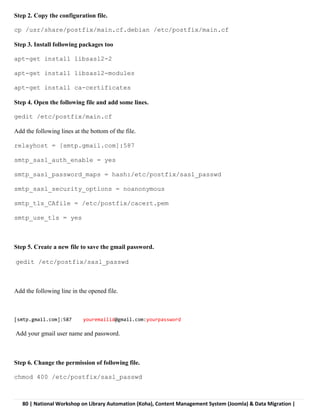 80 | National Workshop on Library Automation (Koha), Content Management System (Joomla) & Data Migration |
Step 2. Copy the configuration file.
cp /usr/share/postfix/main.cf.debian /etc/postfix/main.cf
Step 3. Install following packages too
apt-get install libsasl2-2
apt-get install libsasl2-modules
apt-get install ca-certificates
Step 4. Open the following file and add some lines.
gedit /etc/postfix/main.cf
Add the following lines at the bottom of the file.
relayhost = [smtp.gmail.com]:587
smtp_sasl_auth_enable = yes
smtp_sasl_password_maps = hash:/etc/postfix/sasl_passwd
smtp_sasl_security_options = noanonymous
smtp_tls_CAfile = /etc/postfix/cacert.pem
smtp_use_tls = yes
Step 5. Create a new file to save the gmail password.
gedit /etc/postfix/sasl_passwd
Add the following line in the opened file.
[smtp.gmail.com]:587 youremailid@gmail.com:yourpassword
Add your gmail user name and password.
Step 6. Change the permission of following file.
chmod 400 /etc/postfix/sasl_passwd
 