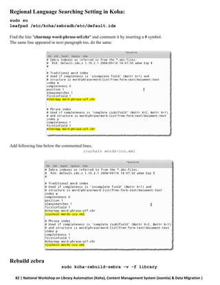 82 | National Workshop on Library Automation (Koha), Content Management System (Joomla) & Data Migration |
Regional Language Searching Setting in Koha:
sudo su
leafpad /etc/koha/zebradb/etc/default.idx
Find the line "charmap word-phrase-utf.chr" and comment it by inserting a # symbol.
The same line appeared in next paragraph too, do the same.
Add following line below the commented lines,
icuchain words-icu.xml
Rebuild zebra
sudo koha-rebuild-zebra -v -f library
 